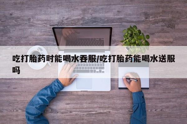息隐紫竹打胎药流产药吃打胎药时能喝水吞服/吃打胎药能喝水送服吗