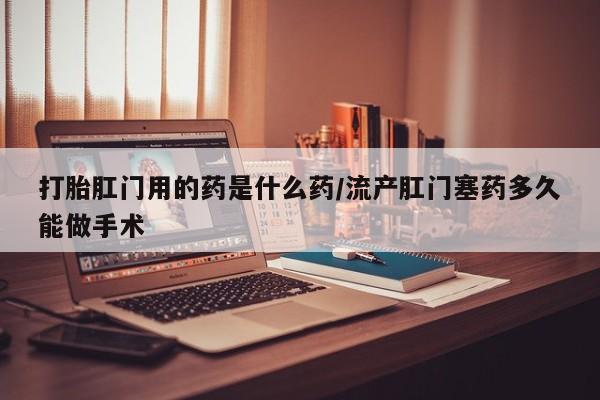息隐紫竹打胎药流产药打胎肛门用的药是什么药/流产肛门塞药多久能做手术