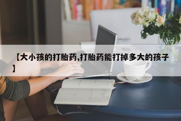 息隐紫竹打胎药流产药【大小孩的打胎药,打胎药能打掉多大的孩子】
