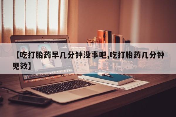 息隐紫竹打胎药流产药【吃打胎药早几分钟没事吧,吃打胎药几分钟见效】
