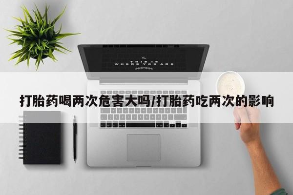 息隐紫竹打胎药流产药打胎药喝两次危害大吗/打胎药吃两次的影响