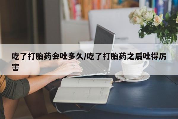 息隐紫竹打胎药流产药吃了打胎药会吐多久/吃了打胎药之后吐得厉害