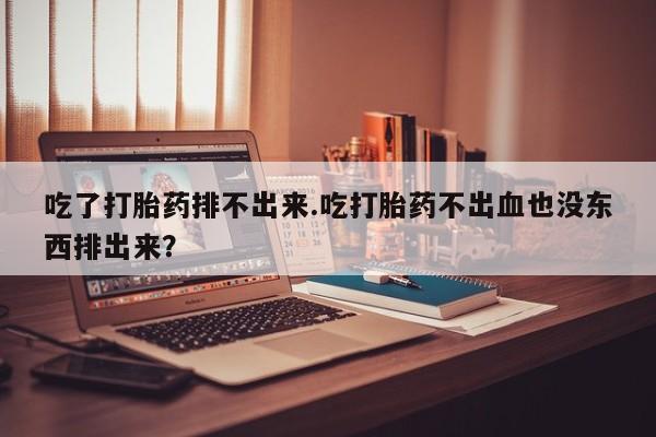 息隐紫竹打胎药流产药吃了打胎药排不出来.吃打胎药不出血也没东西排出来？