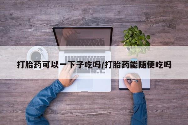 息隐紫竹打胎药流产药打胎药可以一下子吃吗/打胎药能随便吃吗