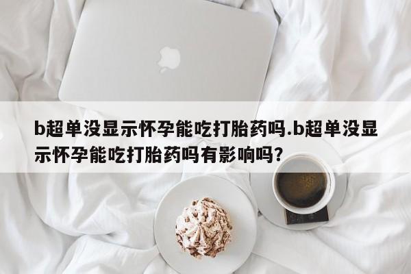息隐紫竹打胎药流产药b超单没显示怀孕能吃打胎药吗.b超单没显示怀孕能吃打胎药吗有影响吗？