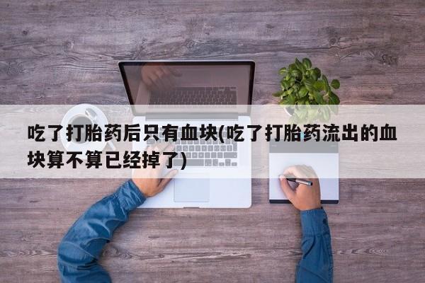 息隐紫竹打胎药流产药吃了打胎药后只有血块(吃了打胎药流出的血块算不算已经掉了)