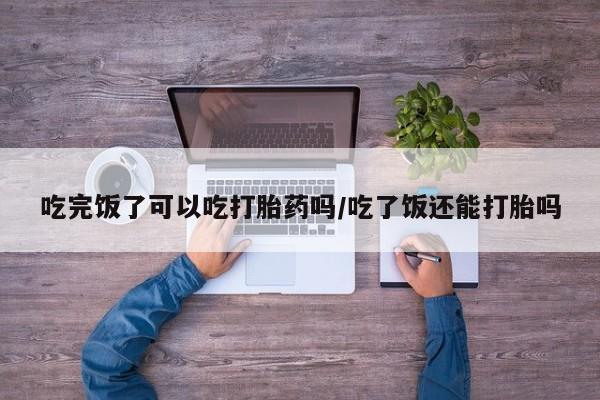 息隐紫竹打胎药流产药吃完饭了可以吃打胎药吗/吃了饭还能打胎吗