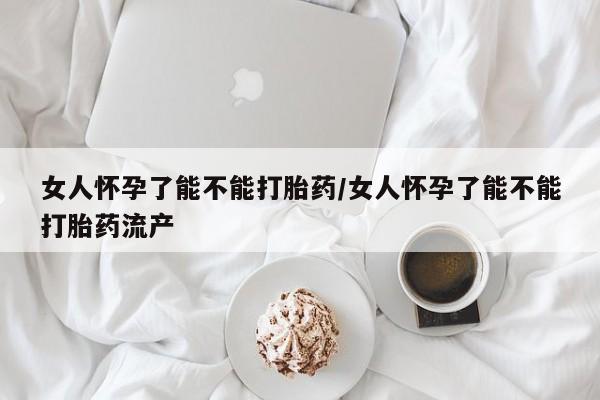 息隐紫竹打胎药流产药女人怀孕了能不能打胎药/女人怀孕了能不能打胎药流产