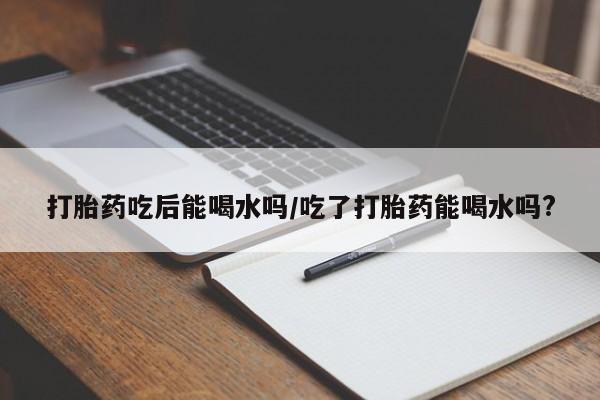 息隐紫竹打胎药流产药打胎药吃后能喝水吗/吃了打胎药能喝水吗?