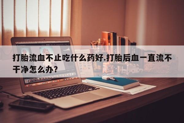 息隐紫竹打胎药流产药打胎流血不止吃什么药好.打胎后血一直流不干净怎么办？