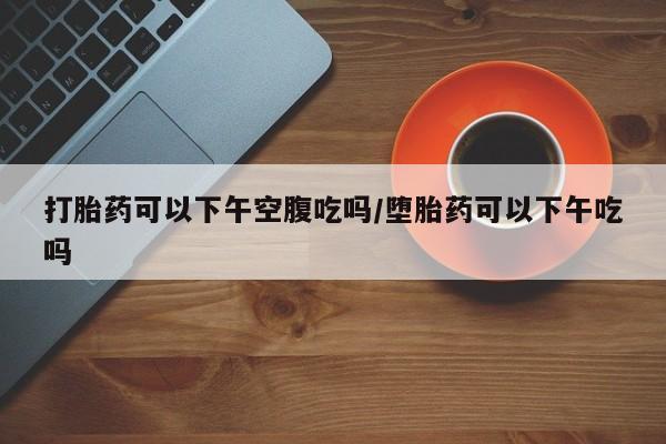 息隐紫竹打胎药流产药打胎药可以下午空腹吃吗/堕胎药可以下午吃吗