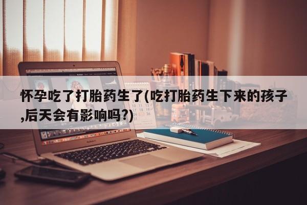 息隐紫竹打胎药流产药怀孕吃了打胎药生了(吃打胎药生下来的孩子,后天会有影响吗?)