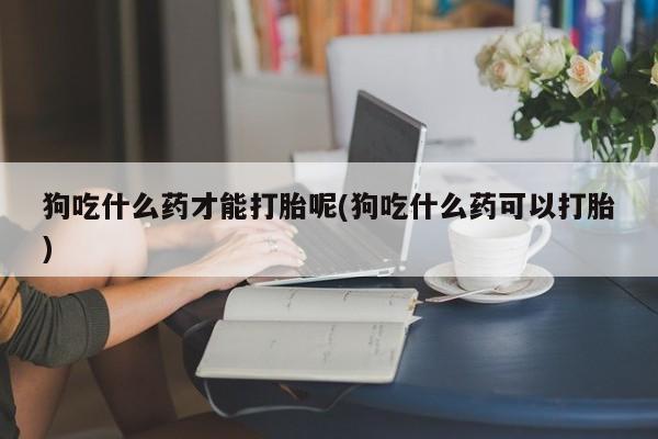 息隐紫竹打胎药流产药狗吃什么药才能打胎呢(狗吃什么药可以打胎)