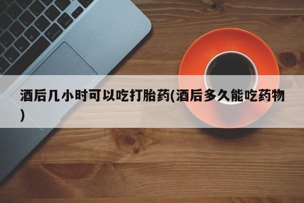 息隐紫竹打胎药流产药酒后几小时可以吃打胎药(酒后多久能吃药物)