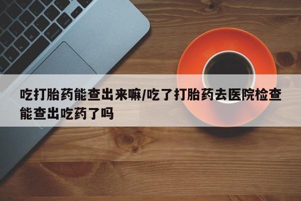 息隐紫竹打胎药流产药吃打胎药能查出来嘛/吃了打胎药去医院检查能查出吃药了吗