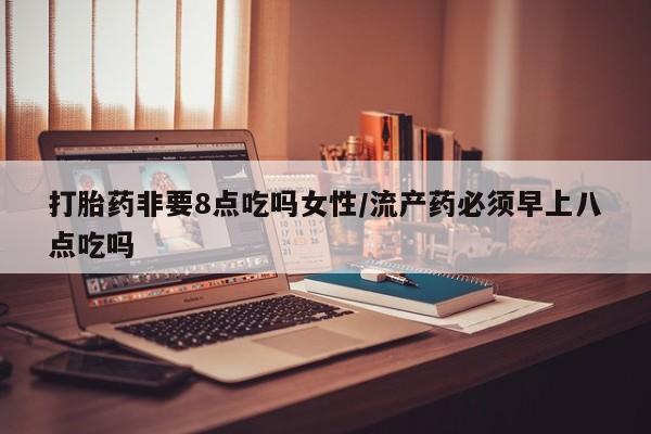 息隐紫竹打胎药流产药打胎药非要8点吃吗女性/流产药必须早上八点吃吗