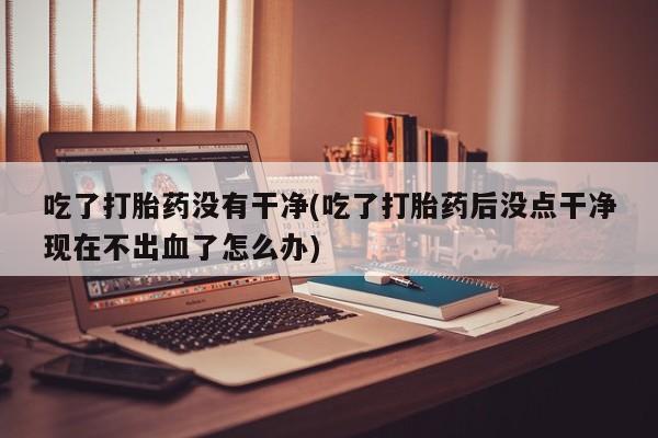 息隐紫竹打胎药流产药吃了打胎药没有干净(吃了打胎药后没点干净现在不出血了怎么办)