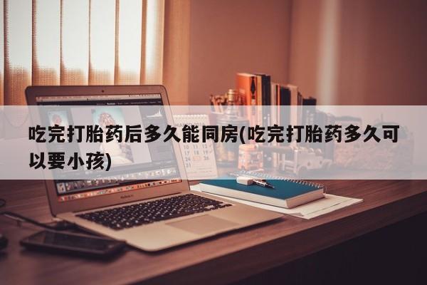息隐紫竹打胎药流产药吃完打胎药后多久能同房(吃完打胎药多久可以要小孩)