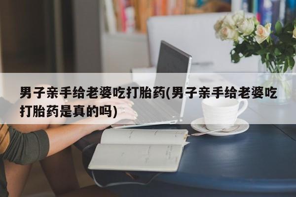 息隐紫竹打胎药流产药男子亲手给老婆吃打胎药(男子亲手给老婆吃打胎药是真的吗)