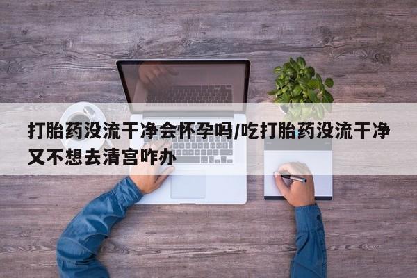 息隐紫竹打胎药流产药打胎药没流干净会怀孕吗/吃打胎药没流干净又不想去清宫咋办