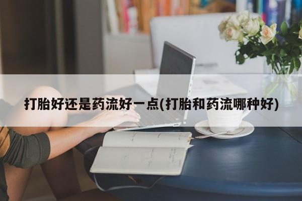 息隐紫竹打胎药流产药打胎好还是药流好一点(打胎和药流哪种好)