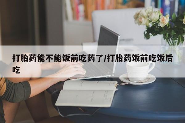 息隐紫竹打胎药流产药打胎药能不能饭前吃药了/打胎药饭前吃饭后吃