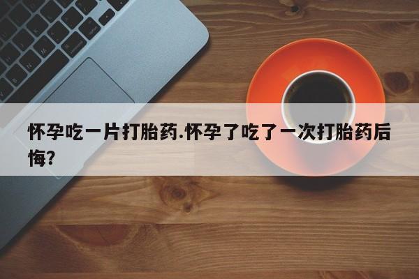 息隐紫竹打胎药流产药怀孕吃一片打胎药.怀孕了吃了一次打胎药后悔？