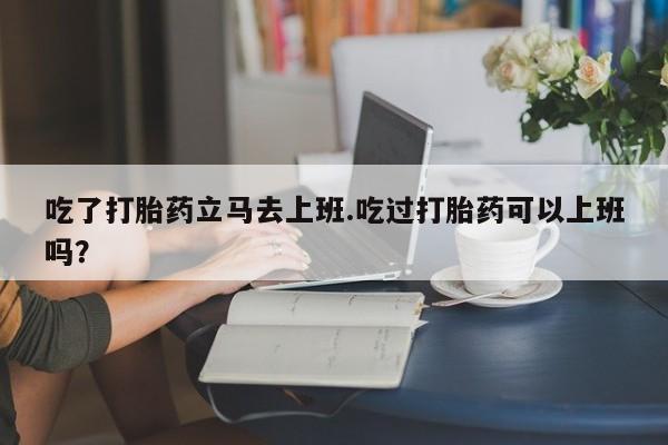 息隐紫竹打胎药流产药吃了打胎药立马去上班.吃过打胎药可以上班吗？
