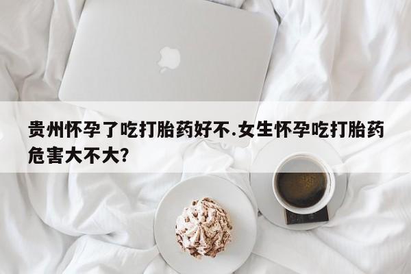 息隐紫竹打胎药流产药贵州怀孕了吃打胎药好不.女生怀孕吃打胎药危害大不大？