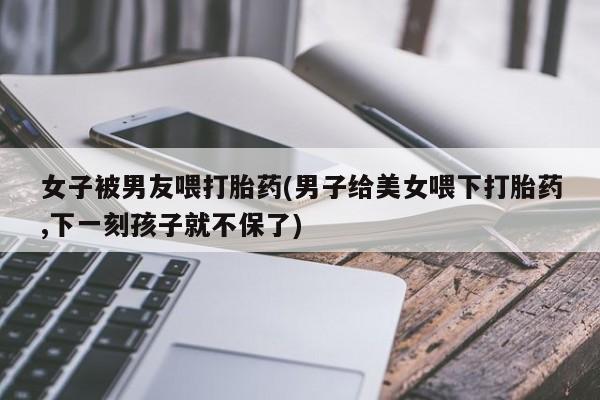 息隐紫竹打胎药流产药女子被男友喂打胎药(男子给美女喂下打胎药,下一刻孩子就不保了)