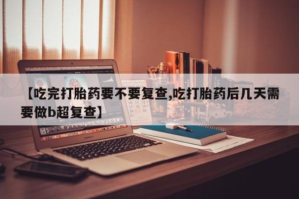 息隐紫竹打胎药流产药【吃完打胎药要不要复查,吃打胎药后几天需要做b超复查】