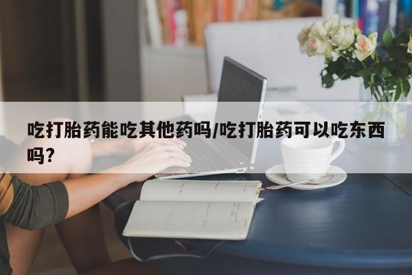 息隐紫竹打胎药流产药吃打胎药能吃其他药吗/吃打胎药可以吃东西吗?