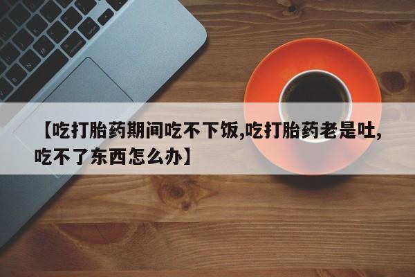息隐紫竹打胎药流产药【吃打胎药期间吃不下饭,吃打胎药老是吐,吃不了东西怎么办】