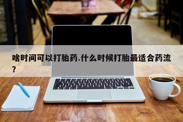 息隐紫竹打胎药流产药啥时间可以打胎药.什么时候打胎最适合药流？