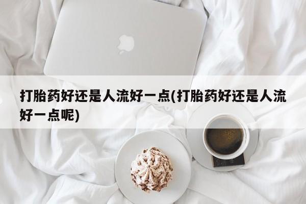 息隐紫竹打胎药流产药打胎药好还是人流好一点(打胎药好还是人流好一点呢)
