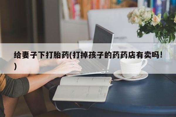 息隐紫竹打胎药流产药给妻子下打胎药(打掉孩子的药药店有卖吗!)