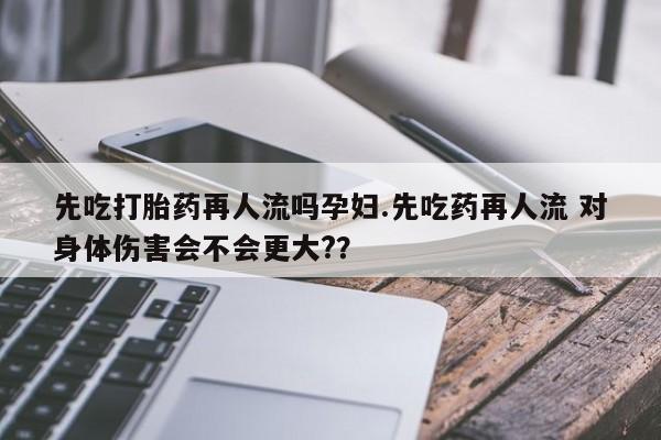 息隐紫竹打胎药流产药先吃打胎药再人流吗孕妇.先吃药再人流 对身体伤害会不会更大?？
