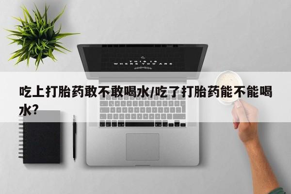 息隐紫竹打胎药流产药吃上打胎药敢不敢喝水/吃了打胎药能不能喝水?