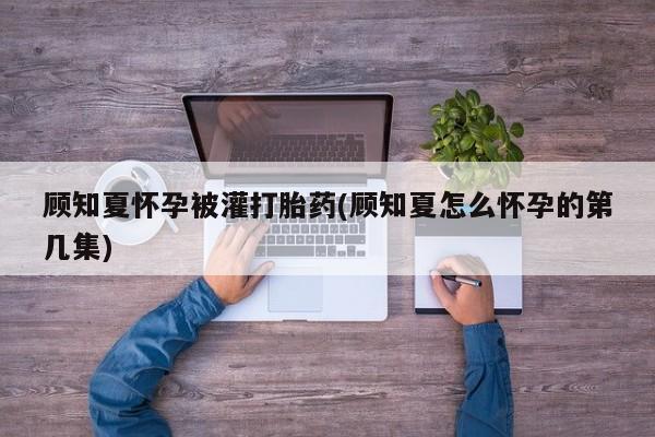 息隐紫竹打胎药流产药顾知夏怀孕被灌打胎药(顾知夏怎么怀孕的第几集)