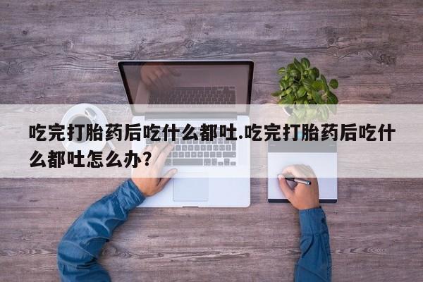 息隐紫竹打胎药流产药吃完打胎药后吃什么都吐.吃完打胎药后吃什么都吐怎么办？