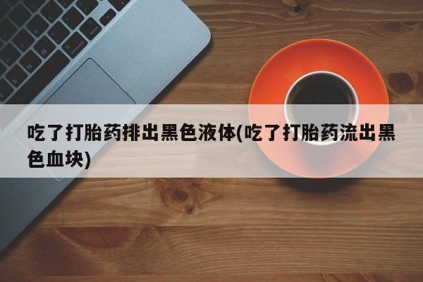 息隐紫竹打胎药流产药吃了打胎药排出黑色液体(吃了打胎药流出黑色血块)