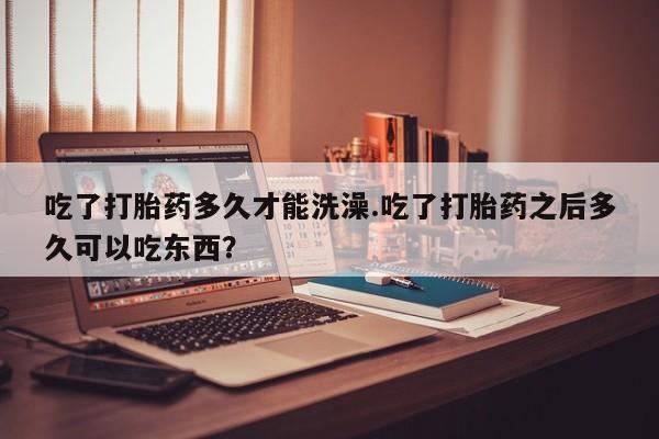 息隐紫竹打胎药流产药吃了打胎药多久才能洗澡.吃了打胎药之后多久可以吃东西？