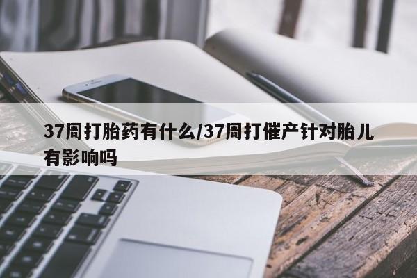 息隐紫竹打胎药流产药37周打胎药有什么/37周打催产针对胎儿有影响吗