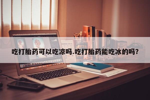 息隐紫竹打胎药流产药吃打胎药可以吃凉吗.吃打胎药能吃冰的吗？