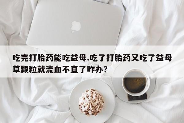 息隐紫竹打胎药流产药吃完打胎药能吃益母.吃了打胎药又吃了益母草颗粒就流血不直了咋办？