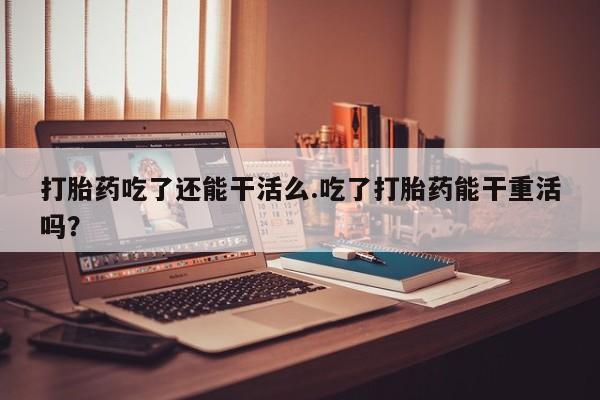 息隐紫竹打胎药流产药打胎药吃了还能干活么.吃了打胎药能干重活吗？