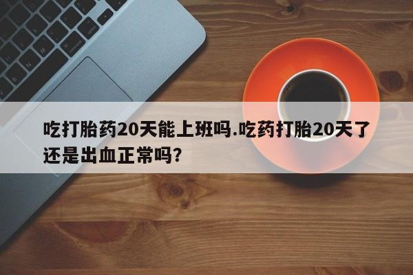 息隐紫竹打胎药流产药吃打胎药20天能上班吗.吃药打胎20天了还是出血正常吗？