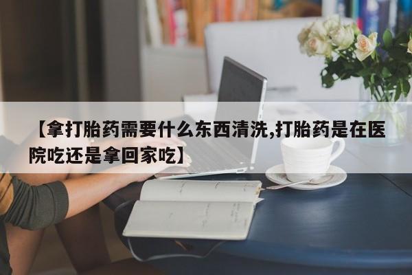 息隐紫竹打胎药流产药【拿打胎药需要什么东西清洗,打胎药是在医院吃还是拿回家吃】