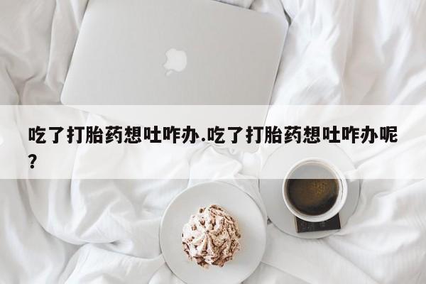 息隐紫竹打胎药流产药吃了打胎药想吐咋办.吃了打胎药想吐咋办呢？