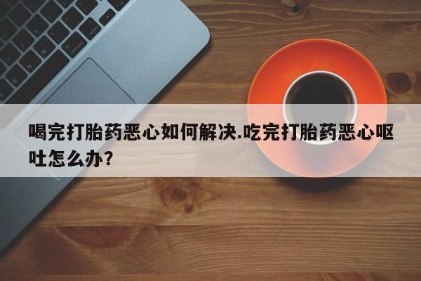 息隐紫竹打胎药流产药喝完打胎药恶心如何解决.吃完打胎药恶心呕吐怎么办？